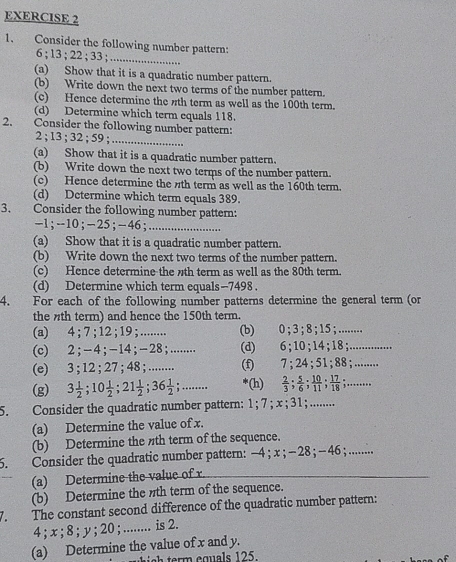 Consider the following number pattern:
6 ; 13 ; 22 ; 33 ;_
(a) Show that it is a quadratic number pattern.
(b) Write down the next two terms of the number pattern.
(c) Hence determine the th term as well as the 100th term.
(d) Determine which term equals 118.
2. Consider the following number pattern:
2 ; 13 ; 32 ; 59 ;_
(a) Show that it is a quadratic number pattern.
(b) Write down the next two terms of the number pattern.
(c) Hence determine the th term as well as the 160th term.
(d) Determine which term equals 389.
3. Consider the following number pattern:
-1;-10;-25;- 46;_
(a) Show that it is a quadratic number pattern.
(b) Write down the next two terms of the number pattern.
(c) Hence determine the th term as well as the 80th term.
(d) Determine which term equals-7498 .
4. For each of the following number patterns determine the general term (or
the th term) and hence the 150th term.
(a) 4 ; 7 ;12 ；; 19 ; ........ (b) 0 ; 3;8 ; 15 ;........
(c) 2;−4;-14；−28;........ (d) 6 ； 10;14 ； 18 ;.............
(e) 3 ; 12 ;27 ; 48 ; ........ (f 7 ; 24 ; 51 ; 88 ; ........
(g) 3 1/2 ;10 1/2 ;21 1/2 ;36 1/2 ;..... ‘(h)  2/3 ; 5/6 ; 10/11 ; 17/18 ;.....,,
5. Consider the quadratic number pattern: 1 ;7 ; x；; 31; ........
(a) Determine the value of x.
(b) Determine the th term of the sequence.
5. Consider the quadratic number pattern: −4 ; x ; −28 ；−46; ........
(a) Determine the value of r.
(b) Determine the th term of the sequence.
1. The constant second difference of the quadratic number pattern:
4 ; x ; 8 ; y ; 20 ; ........ is 2.
(a) Determine the value of x and y.