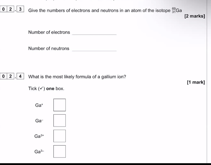 0 2 . 3 Give the numbers of electrons and neutrons in an atom of the isotope _(31)^(69)Ga
[2 marks]
Number of electrons_
Number of neutrons
_
0 2 . 4 What is the most likely formula of a gallium ion?
[1 mark]
Tick (√) one box.
Ga^+
Ga^-
Ga^(3+)
Ga^(3-)