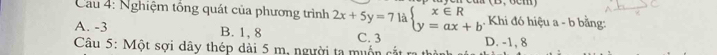 (0,96111
Cau 4: Nghiệm tổng quát của phương trình 2x+5y=7 là beginarrayl x∈ R y=ax+bendarray.. Khi đó hiệu a - b bằng:
A. -3 B. 1, 8 C. 3
Câu 5: Một sợi dây thép dài 5 m, người ta muốn cắt ra D. -1, 8