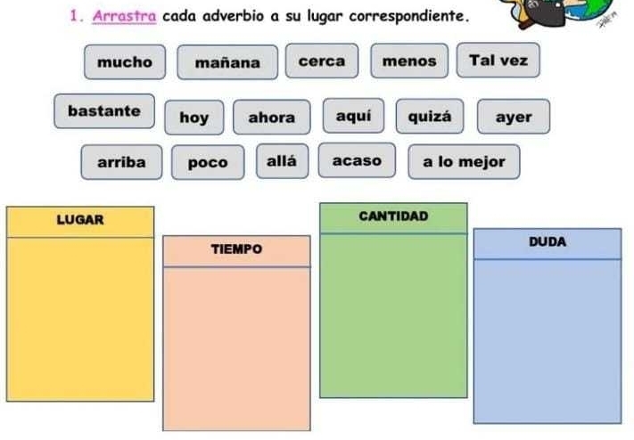 Arrastra cada adverbio a su lugar correspondiente.
mucho mañana cerca menos Tal vez
bastante hoy ahora aquí quizá ayer
arriba poco allá acaso a lo mejor
LUGAR CANTIDAD
TIEMPO
DUDA