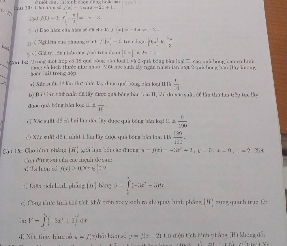 0 ở mỗi câu, thí sinh chọn đúng hoặc sai.
Câu 13: Cho hàm số f(x)=4sin x+2x+1.
áy, SD
a) f(0)=1;f(- π /2 )=-π -3.
b) Đạo hàm của hàm số đã cho là f'(x)=-4cos x+2.
c) Nghiệm của phương trình f'(x)=0 trên đoạn [0;π ] là  2π /3 .
khoả
d) Giá trị lớn nhất của f(x) trên đoạn [0;π ] là 2π +1.
Câu 14: Trong một hộp có 18 quả bóng bàn loại I và 2 quả bóng bàn loại II, các quả bóng bàn có hình
dạng và kích thước như nhau. Một học sinh lấy ngẫu nhiên lần lượt 2 quả bóng bàn (lấy không
hoàn lại) trong hộp.
a) Xác suất để lần thứ nhất lấy được quả bóng bàn loại II là  9/10 
b) Biết lần thứ nhất đã lấy được quả bóng bàn loại II, khi đó xác suất để lần thứ hai tiếp tục lấy
được quả bóng bàn loại II là  1/19 .
c) Xác suất để cả hai lần đều lấy được quả bóng bàn loại II là  9/190 .
d) Xác suất để ít nhất 1 lần lấy được quả bóng bàn loại I là  189/190 .
Câu 15: Cho hình phẳng (H) giới hạn bởi các đường y=f(x)=-3x^2+3,y=0,x=0,x=2. Xét
tính đúng sai của các mệnh đề sau:
a) Ta luôn có f(x)≥ 0,forall x∈ [0;2]
b) Diện tích hình phẳng (H) bằng S=∈tlimits _0^(2(-3x^2)+3)dx.
c) Công thức tính thể tích khối tròn xoay sinh ra khi quay hình phẳng (H) xung quanh trục Or
là: V=∈tlimits _0^(2(-3x^2)+3)^2dx.
) Nếu thay hàm số y=f(x) bởi hàm số y=f(x-2) thì diện tích hình phẳng ( (H) không đổi.
(0,0 D(1.1.0) C(1.0.1) X6t