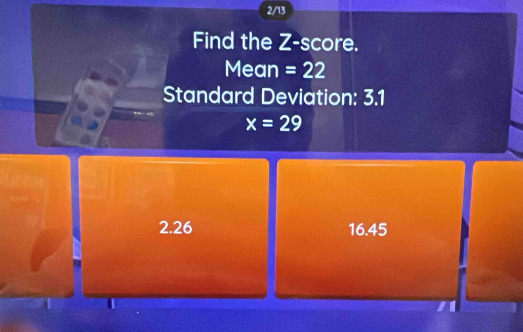 2/13
Find the Z-score.
Mean =22
Standard Deviation: 3.1
x=29
2.26 16.45