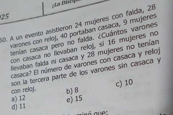 ¡ La iscip
25
60. A un evento asistieron 24 mujeres con falda, 28
varones con reloj, 40 portaban casaca, 9 mujeres
ctenían casaca pero no falda. ¿Cuántos varones
con casaca no llevaban reloj, si 16 mujeres no
llevaban falda ni casaca y 28 mujeres no tenían
casaca? El número de varones con casaca y reloj
son la tercera parte de los varones sin casaca y
con reloj.
a) 12 b) 8 c) 10
d) 11 e) 15
minó gue: