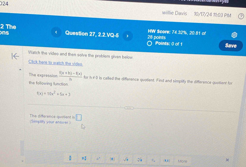 024 willie Davis 10/17/24 11:03 PM 
2 The HW Score: 74.32%, 20.81 of 
Question 27, 2.2.VQ-5 > 
ns 28 points 
Points: 0 of 1 Save 
Watch the video and then solve the problem given below 
Click here to watch the video 
The expression  (f(x+h)-f(x))/h  for h!= 0 is called the difference quotient. Find and simplify the difference quotient for 
the following function.
f(x)=10x^2+5x+3
The difference quotient is □
(Simplify your answer )
 □ /□   □  □ /n  k° □ sqrt(□ ) sqrt[□](□ ) (8,8) More