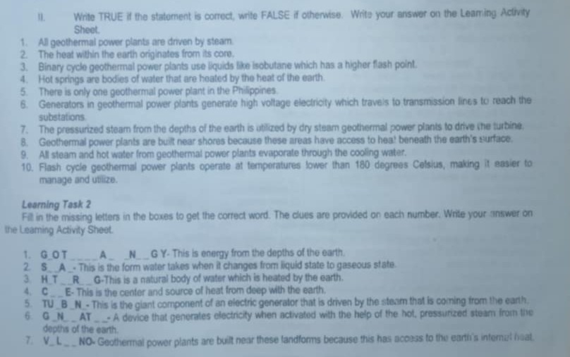 Write TRUE if the statement is correct, write FALSE if otherwise. Write your answer on the Leaming Activity 
Sheet. 
1. All geothermal power plants are driven by steam. 
2. The heat within the earth originates from its core. 
3. Binary cycle geothermal power plants use liquids like isobutane which has a higher flash point. 
4. Hot springs are bodies of water that are heated by the heat of the earth 
5. There is only one geothermal power plant in the Philippines. 
6. Generators in geothermal power plants generate high voltage electricity which travels to transmission lines to reach the 
substations 
7. The pressurized steam from the depths of the earth is utilized by dry steam geothermal power plants to drive the turbine. 
8. Geothermal power plants are built near shores because these areas have access to hea! beneath the earth's surface. 
9. All steam and hot water from geothermal power plants evaporate through the cooling water. 
10. Flash cycle geothermal power plants operate at temperatures fower than 180 degrees Celsius, making it easier to 
manage and utilize. 
Learning Task 2 
Fill in the missing letters in the boxes to get the correct word. The clues are provided on each number. Write your answer on 
the Leaming Activity Sheet. 
1.G O T_ A_ _N_ _ G Y- This is energy from the depths of the earth. 
2. S__A_. This is the form water takes when it changes from liquid state to gaseous state. 
3 H T_ __R_ G-This is a natural body of water which is heated by the earth. 
4. C__E- This is the center and source of heat from deep with the earth. 
5. TU _B _N_- This is the giant component of an electric generator that is driven by the steam that is coming from the earth. 
6. G _N_ __ AT _- A device that generates electricity when activated with the help of the hot, pressurized steam from the 
depths of the earth. 
7.V_ L_ NO- Geothermal power plants are built near these landforms because this has access to the earth's internal heal.