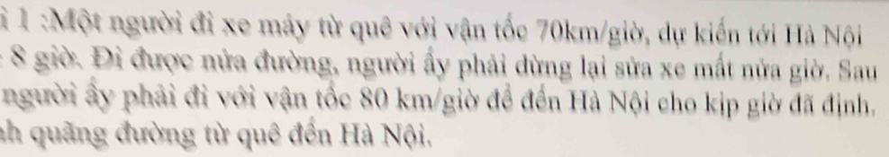 1 :Một người đi xe máy từ quê với vận tốc 70km /giờ, dự kiến tới Hà Nội
8 giờ. Đi được nửa đường, người ấy phải dừng lại sửa xe mất nửa giờ. Sau 
người ấy phải đi với vận tốc 80 km /giờ để đến Hà Nội cho kịp giờ đã định, 
nh quãng đường từ quê đến Hà Nội,