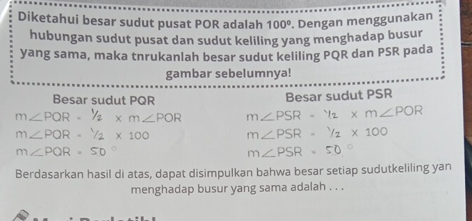 Diketahui besar sudut pusat POR adalah 100°. Dengan menggunakan 
hubungan sudut pusat dan sudut keliling yang menghadap busur 
yang sama, maka tnrukanlah besar sudut keliling PQR dan PSR pada 
gambar sebelumnya! 
Besar sudut PQR Besar sudut PSR
m∠PQR x m∠POR m∠ PSR-^1/2* m∠ POR
m∠PQR - Y x 100 m∠ PSR=^1/_2* 100
m∠PQR=50°
m∠ PSR=50°
Berdasarkan hasil di atas, dapat disimpulkan bahwa besar setiap sudutkeliling yan 
menghadap busur yang sama adalah . . .