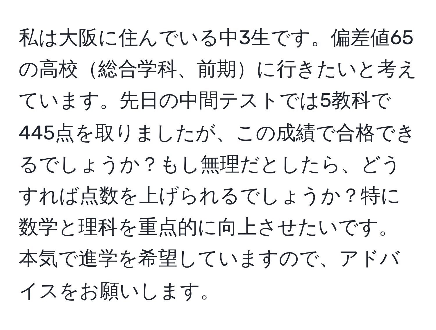 私は大阪に住んでいる中3生です。偏差値65の高校総合学科、前期に行きたいと考えています。先日の中間テストでは5教科で445点を取りましたが、この成績で合格できるでしょうか？もし無理だとしたら、どうすれば点数を上げられるでしょうか？特に数学と理科を重点的に向上させたいです。本気で進学を希望していますので、アドバイスをお願いします。