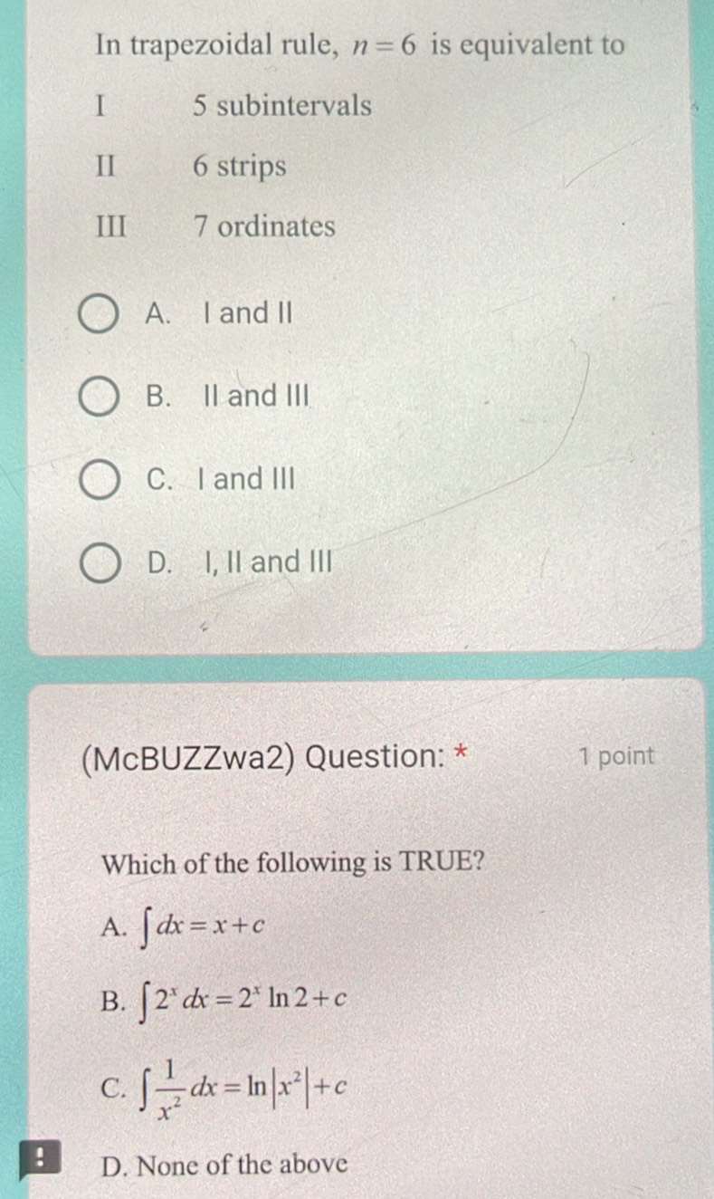 In trapezoidal rule, n=6 is equivalent to
I 5 subintervals
I 6 strips
III 7 ordinates
A. I and II
B. II and III
C. I and III
D. I, II and III
(McBUZZwa2) Question: * 1 point
Which of the following is TRUE?
A. ∈t dx=x+c
B. ∈t 2^xdx=2^xln 2+c
C. ∈t  1/x^2 dx=ln |x^2|+c! D. None of the above