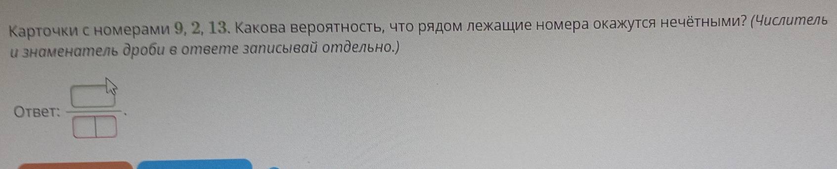 Κарточκис номерами 9, 2, 13. Какова верояΤность, чΤо рядом лежашдие номера окажутся нечёτηьмиΡ (4еслиеель 
и знаменатель дроби в ответе записывай отдельно.) 
Otbet:  □ /□  .