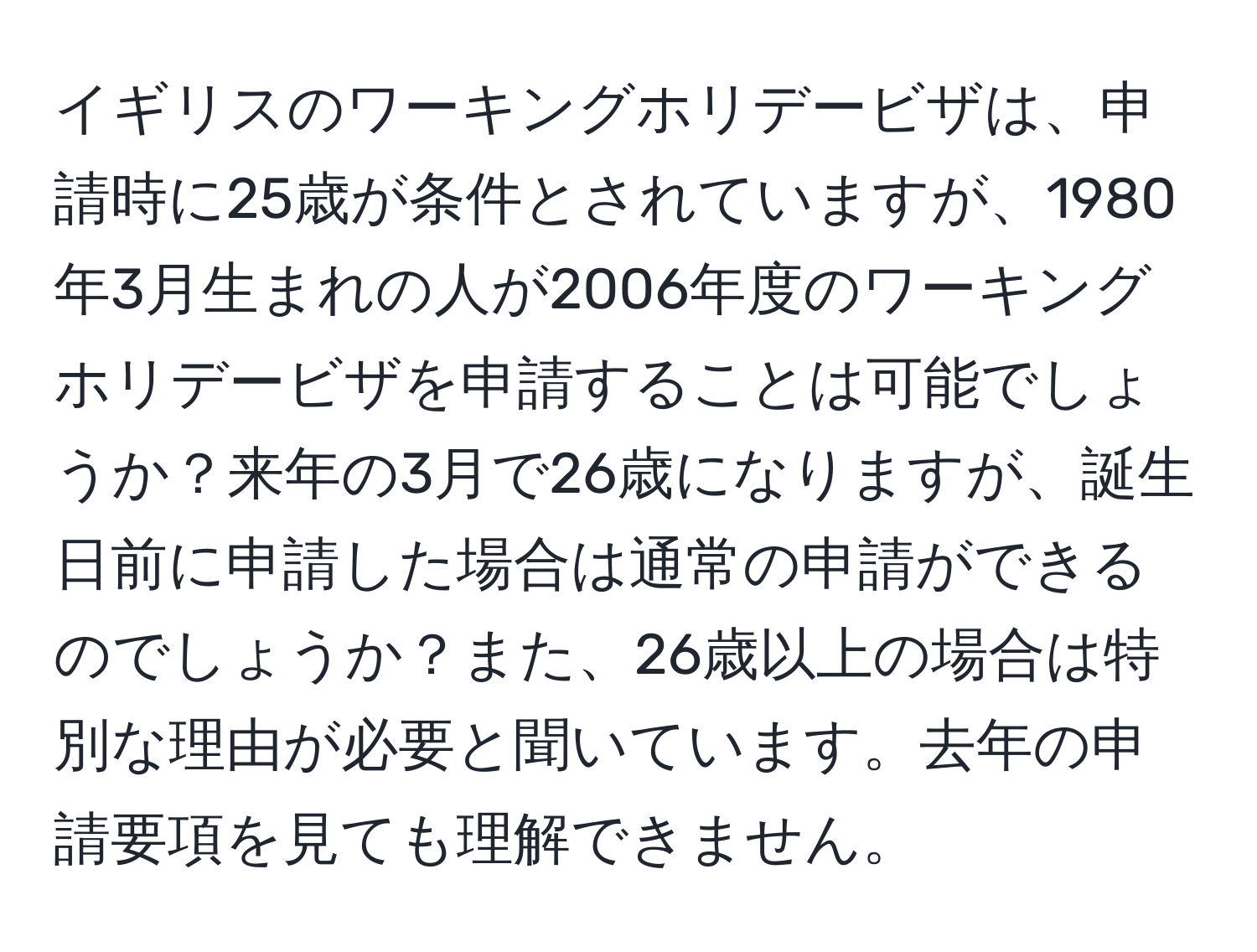 イギリスのワーキングホリデービザは、申請時に25歳が条件とされていますが、1980年3月生まれの人が2006年度のワーキングホリデービザを申請することは可能でしょうか？来年の3月で26歳になりますが、誕生日前に申請した場合は通常の申請ができるのでしょうか？また、26歳以上の場合は特別な理由が必要と聞いています。去年の申請要項を見ても理解できません。