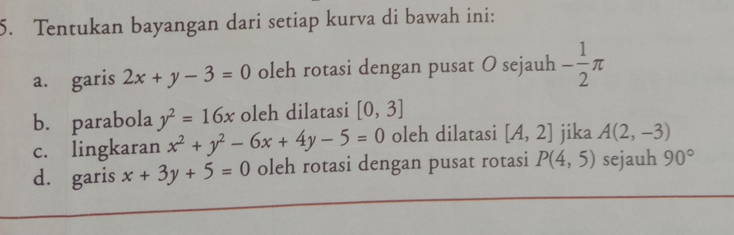 Tentukan bayangan dari setiap kurva di bawah ini: 
a. garis 2x+y-3=0 oleh rotasi dengan pusat O sejauh - 1/2 π
b. parabola y^2=16x oleh dilatasi [0,3]
c. lingkaran x^2+y^2-6x+4y-5=0 oleh dilatasi [A,2] jika A(2,-3)
d. garis x+3y+5=0 oleh rotasi dengan pusat rotasi P(4,5) sejauh 90°