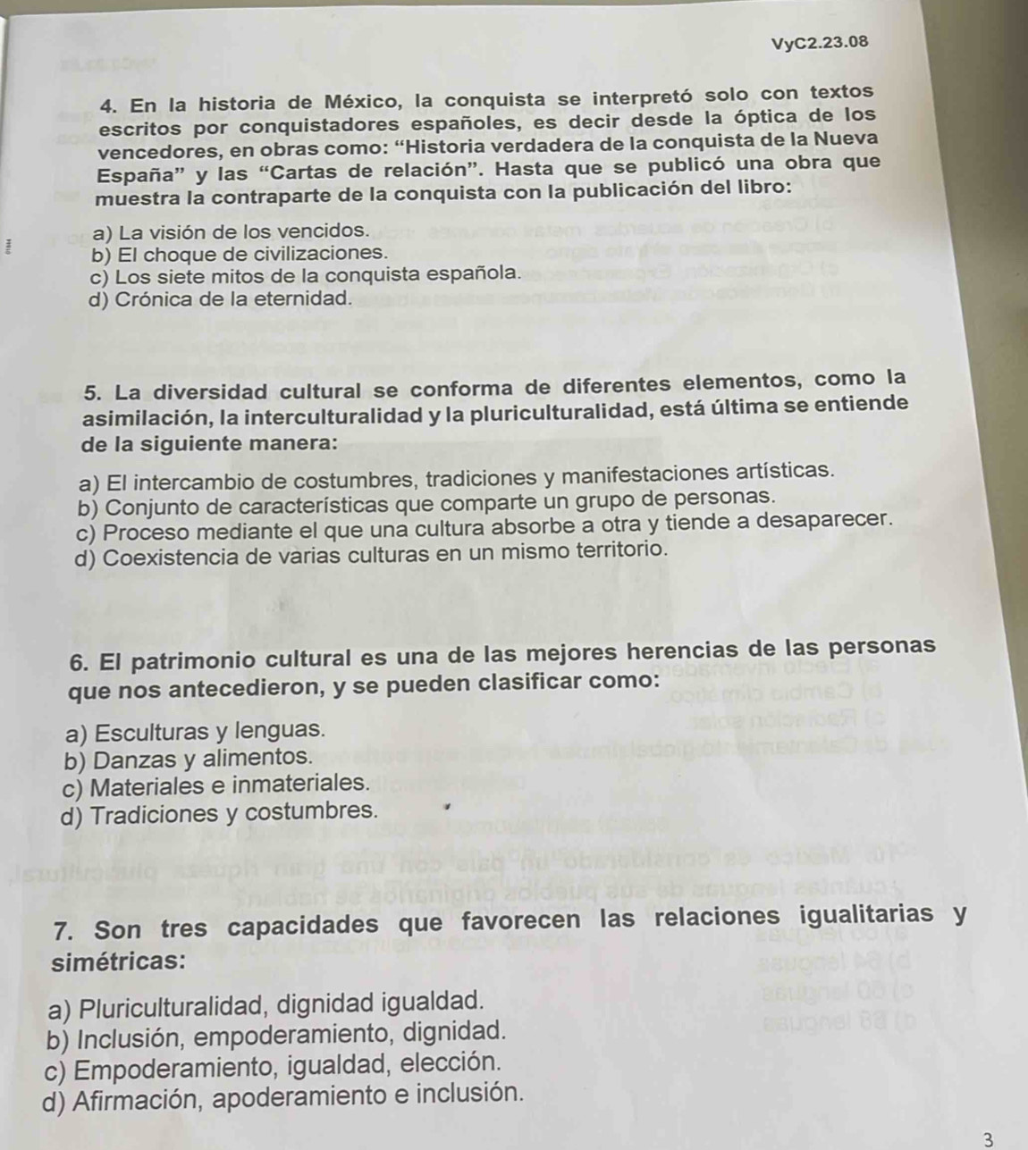 VyC2.23.08
4. En la historia de México, la conquista se interpretó solo con textos
escritos por conquistadores españoles, es decir desde la óptica de los
vencedores, en obras como: “Historia verdadera de la conquista de la Nueva
España” y las “Cartas de relación”. Hasta que se publicó una obra que
muestra la contraparte de la conquista con la publicación del libro:
a) La visión de los vencidos.
b) El choque de civilizaciones.
c) Los siete mitos de la conquista española.
d) Crónica de la eternidad.
5. La diversidad cultural se conforma de diferentes elementos, como la
asimilación, la interculturalidad y la pluriculturalidad, está última se entiende
de la siguiente manera:
a) El intercambio de costumbres, tradiciones y manifestaciones artísticas.
b) Conjunto de características que comparte un grupo de personas.
c) Proceso mediante el que una cultura absorbe a otra y tiende a desaparecer.
d) Coexistencia de varias culturas en un mismo territorio.
6. El patrimonio cultural es una de las mejores herencias de las personas
que nos antecedieron, y se pueden clasificar como:
a) Esculturas y lenguas.
b) Danzas y alimentos.
c) Materiales e inmateriales.
d) Tradiciones y costumbres.
7. Son tres capacidades que favorecen las relaciones igualitarias y
simétricas:
a) Pluriculturalidad, dignidad igualdad.
b) Inclusión, empoderamiento, dignidad.
c) Empoderamiento, igualdad, elección.
d) Afirmación, apoderamiento e inclusión.
3