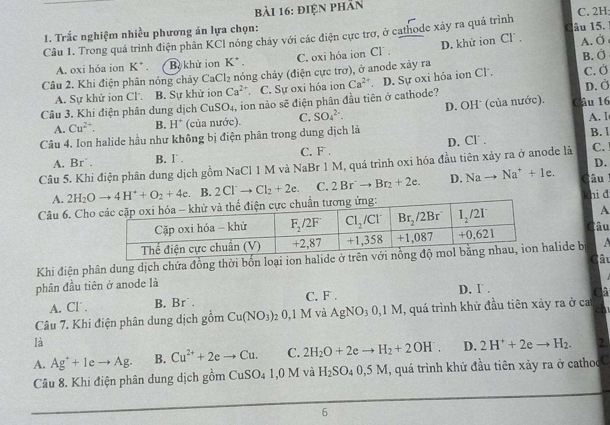 điện phần
C. 2H
1. Trắc nghiệm nhiều phương án lựa chọn:
Câu 1. Trong quá trình điện phân KCl nóng chảy với các điện cực trơ, ở cathode xảy ra quá trình Câu 15.
A. oxi hóa ion K^+. Bị khử ion K^+. C. oxi hóa ion Cl . D. khử ion Cl´ .
A. Ở
Câu 2. Khi điện phân nóng chảy CaCl_2 nóng chảy (điện cực trơ), ở anode xảy ra B. Ở
A. Sự khử ion Cl . B. Sự khử ion Ca^(2+). C. Sự oxi hóa ion Ca^(2+) D. Sự oxi hóa ion Cl. C. Ở
Câu 3. Khi điện phân dung dịch C CuS O 4, ion nào sẽ điện phân đầu tiên ở cathode? D. Ở
C. SO_4^((2-). D. OHˉ (của nước). Câu 16
A. Cu^2+). (của nước). A. I
B. H^+
Câu 4. Ion halide hầu như không bị điện phân trong dung dịch là
C. F . D. Cl . B. I
A. Br˙. B. I .
D.
Câu 5. Khi điện phân dung dịch gồm NaCl 1 M và NaBr 1 M, quá trình oxi hóa đầu tiên xảy ra ở anode là C.
A. 2H_2Oto 4H^++O_2+4e. B. 2Cl^-to Cl_2+2e. C. 2Br^-to Br_2+2e. D. Nato Na^++1e. Câu
Câu 6. Chokhi đ
A
Câu
Khi điện phân dung dịch chứa đồng thời bốn loạalide b
Câu
phân đầu tiên ở anode là
D. I .
A. Cl . B. Br . C. F .
Câ
Câu 7. Khi điện phân dung dịch gồm Cu(NO_3) 7 0,1 M và AgNO_30,1M , quá trình khử đầu tiên xảy ra ở cat
ch
là
A. Ag^++1eto Ag. B. Cu^(2+)+2eto Cu. C. 2H_2O+2eto H_2+2OH^-. D. 2H^++2eto H_2. 2.
Câu 8. Khi điện phân dung dịch gồm CuSO_41,0 M và H_2SO_40,5M , quá trình khử đầu tiên xảy ra ở cathocC
6