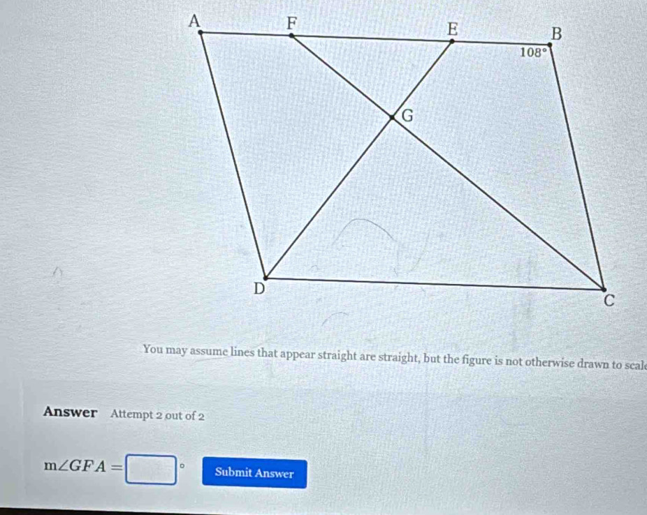 You may assume lines that appear straight are straight, but the figure is not otherwise drawn to scal
Answer Attempt 2 out of 2
m∠ GFA= Submit Answer