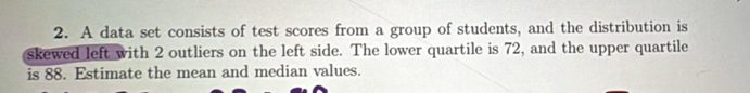 A data set consists of test scores from a group of students, and the distribution is 
skewed left with 2 outliers on the left side. The lower quartile is 72, and the upper quartile 
is 88. Estimate the mean and median values.