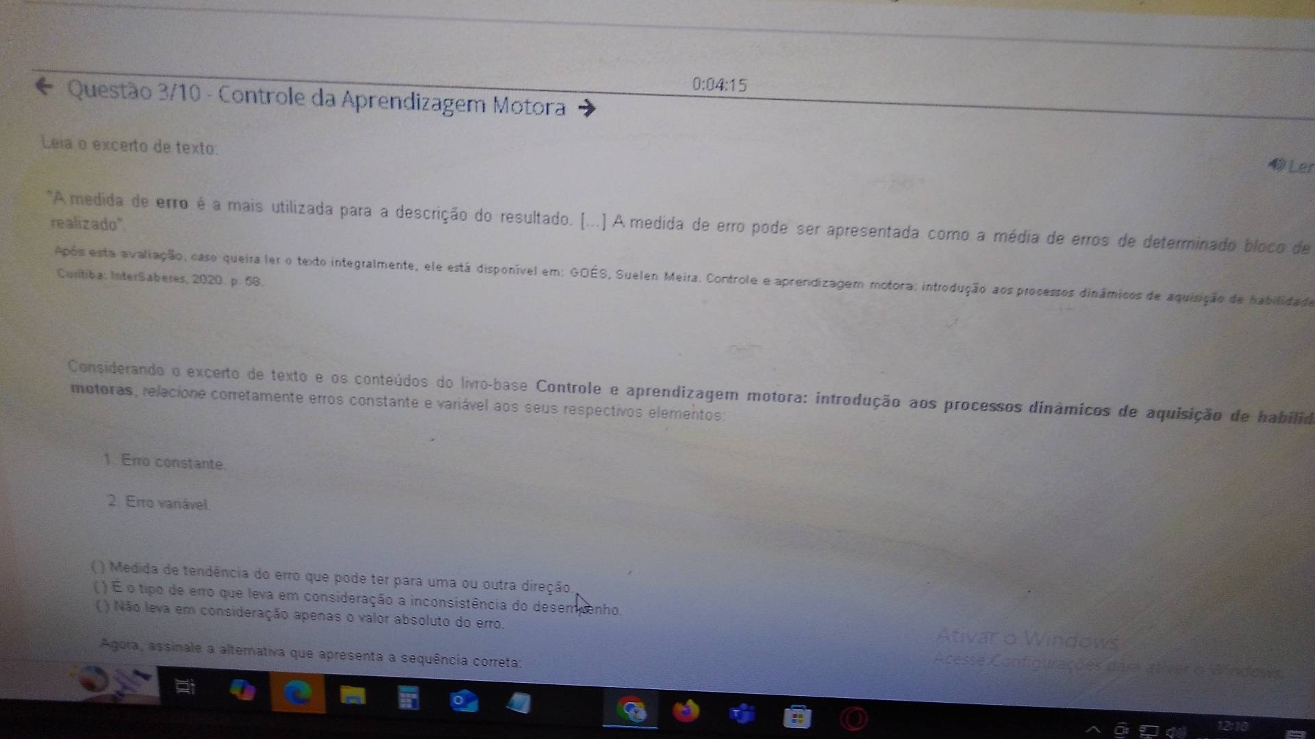 0:04:15
* Questão 3/10 - Controle da Aprendizagem Motora
Leia o excerto de texto:
Ler
realizado".
"A medida de erro é a mais utilizada para a descrição do resultado. (...) A medida de erro pode ser apresentada como a média de erros de determinado bloco de
Após esta avaliação, caso queira ler o texto integralmente, ele está disponível em: GOÉS, Suelen Meira. Controle e aprendizagem motora: introdução aos processos dinâmicos de aquisição de habilidade
Curitiba: InterSaberes, 2020. p. 58.
Considerando o excerto de texto e os conteúdos do livro-base Controle e aprendizagem motora: introdução aos processos dinámicos de aquisição de habilid
motoras, relacione corretamente erros constante e variável aos seus respectivos elementos:
1. Erro constante.
2. Erro variável.
( ) Medida de tendência do erro que pode ter para uma ou outra direção.
( ) É o tipo de erro que leva em consideração a inconsistência do desempenho.
( ) Não leva em consideração apenas o valor absoluto do erro.
Ativa
Agora, assinale a alternativa que apresenta a sequência correta:
es dara alívar o Windows