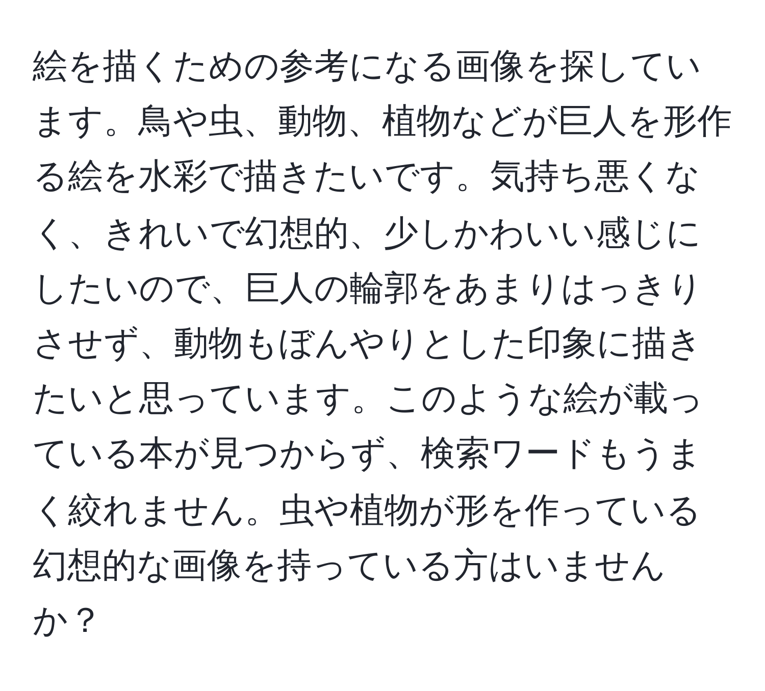 絵を描くための参考になる画像を探しています。鳥や虫、動物、植物などが巨人を形作る絵を水彩で描きたいです。気持ち悪くなく、きれいで幻想的、少しかわいい感じにしたいので、巨人の輪郭をあまりはっきりさせず、動物もぼんやりとした印象に描きたいと思っています。このような絵が載っている本が見つからず、検索ワードもうまく絞れません。虫や植物が形を作っている幻想的な画像を持っている方はいませんか？