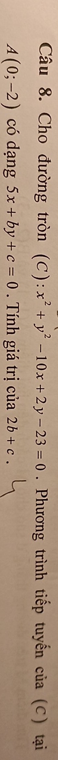 Cho đường tròn (C): x^2+y^2-10x+2y-23=0. Phương trình tiếp tuyến của (C) tại
A(0;-2) có dạng 5x+by+c=0. Tính giá trị của 2b+c.