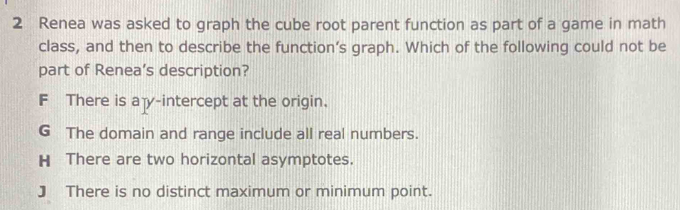 Renea was asked to graph the cube root parent function as part of a game in math
class, and then to describe the function’s graph. Which of the following could not be
part of Renea’s description?
F There is ay-intercept at the origin.
G The domain and range include all real numbers.
H There are two horizontal asymptotes.
J There is no distinct maximum or minimum point.