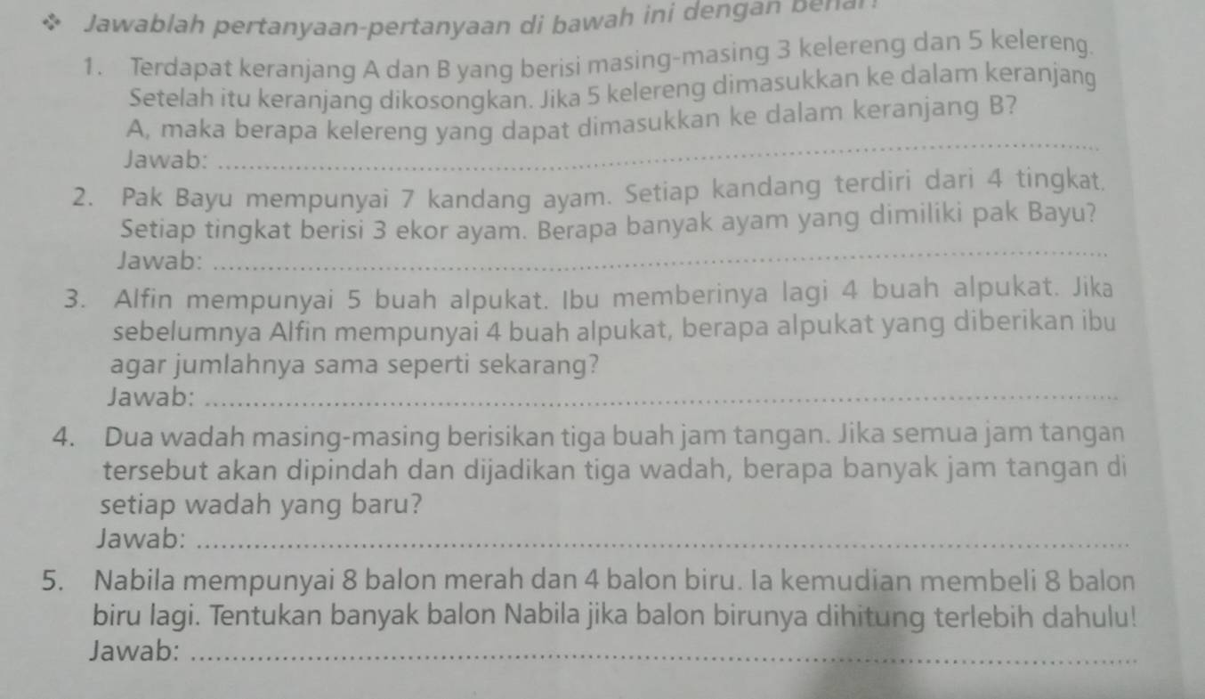 Jawablah p ertanyaan-pertanyaan di bawa i i den g b n 
1. Terdapat keranjang A dan B yang berisi masing-masing 3 kelereng dan 5 kelereng. 
Setelah itu keranjang dikosongkan. Jika 5 kelereng dimasukkan ke dalam keranjang 
A, maka berapa kelereng yang dapat dimasukkan ke dalam keranjang B? 
Jawab: 
_ 
2. Pak Bayu mempunyai 7 kandang ayam. Setiap kandang terdiri dari 4 tingkat, 
Setiap tingkat berisi 3 ekor ayam. Berapa banyak ayam yang dimiliki pak Bayu? 
Jawab: 
_ 
3. Alfin mempunyai 5 buah alpukat. Ibu memberinya lagi 4 buah alpukat. Jika 
sebelumnya Alfin mempunyai 4 buah alpukat, berapa alpukat yang diberikan ibu 
agar jumlahnya sama seperti sekarang? 
Jawab:_ 
4. Dua wadah masing-masing berisikan tiga buah jam tangan. Jika semua jam tangan 
tersebut akan dipindah dan dijadikan tiga wadah, berapa banyak jam tangan di 
setiap wadah yang baru? 
Jawab:_ 
5. Nabila mempunyai 8 balon merah dan 4 balon biru. Ia kemudian membeli 8 balon 
biru lagi. Tentukan banyak balon Nabila jika balon birunya dihitung terlebih dahulu! 
Jawab:_