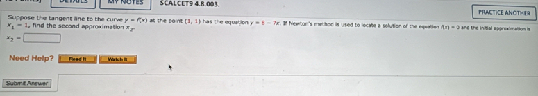 MY NOTES SCALCET9 4,8,003 PRACTICE ANOTHER 
Suppose the tangent line to the curve y=f(x) at the point (1,1) has the equation y=8-7x. If Newton's method is used to locate a solution of the equation
x_1=1 , find the second approximation x_2. f(x)=0 and the initial approximation is
x_2= □ 
Need Help? Read It Watch it 
Submit Answer