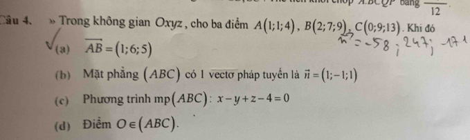 A BCQP Bảng overline 12
Câu 4. » Trong không gian Oxyz , cho ba điểm A(1;1;4), B(2;7;9), C(0;9;13). Khi đó
(a) vector AB=(1;6;5)
(b) Mặt phẳng (ABC) có 1 vectơ pháp tuyển là vector n=(1;-1;1)
(c) Phương trình mp(AB C): x-y+z-4=0
(d) Điểm O∈ (ABC).