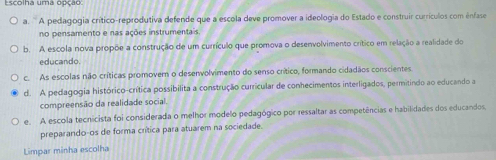 Escolha uma opção
a. ' A pedagogia crítico-reprodutiva defende que a escola deve promover a ideologia do Estado e construir currículos com ênfase
no pensamento e nas ações instrumentais
b. A escola nova propõe a construção de um currículo que promova o desenvolvimento crítico em relação a realidade do
educando.
c. As escolas não críticas promovem o desenvolvimento do senso crítico, formando cidadãos conscientes.
d. A pedagogia histórico-crítica possibilita a construção curricular de conhecimentos interligados, permitindo ao educando a
compreensão da realidade social.
e. A escola tecnicista foi considerada o melhor modelo pedagógico por ressaltar as competências e habilidades dos educandos.
preparando-os de forma crítica para atuarem na sociedade.
Limpar minha escolha