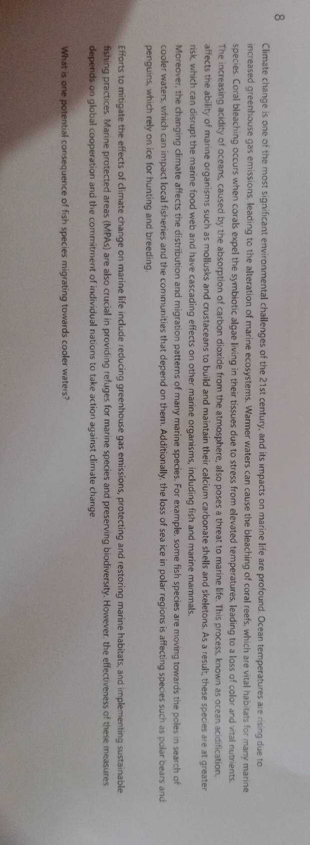 Climate change is one of the most significant environmental challenges of the 21st century, and its impacts on marine life are profound. Ocean temperatures are rising due to 
increased greenhouse gas emissions, leading to the alteration of marine ecosystems. Warmer waters can cause the bleaching of coral reefs, which are vital habitats for many marine 
species. Coral bleaching occurs when corals expel the symbiotic algae living in their tissues due to stress from elevated temperatures, leading to a loss of color and vital nutrients. 
The increasing acidity of oceans, caused by the absorption of carbon dioxide from the atmosphere, also poses a threat to marine life. This process, known as ocean acidification, 
affects the ability of marine organisms such as mollusks and crustaceans to build and maintain their calcium carbonate shells and skeletons. As a result, these species are at greater 
risk, which can disrupt the marine food web and have cascading effects on other marine organisms, including fish and marine mammals. 
Moreover, the changing climate affects the distribution and migration patterns of many marine species. For example, some fish species are moving towards the poles in search of 
cooler waters, which can impact local fisheries and the communities that depend on them. Additionally, the loss of sea ice in polar regions is affecting species such as polar bears and 
penguins, which rely on ice for hunting and breeding. 
Efforts to mitigate the effects of climate change on marine life include reducing greenhouse gas emissions, protecting and restoring marine habitats, and implementing sustainable 
fishing practices. Marine protected areas (MPAs) are also crucial in providing refuges for marine species and preserving biodiversity. However, the effectiveness of these measures 
depends on global cooperation and the commitment of individual nations to take action against climate change 
What is one potential consequence of fish species migrating towards cooler waters?