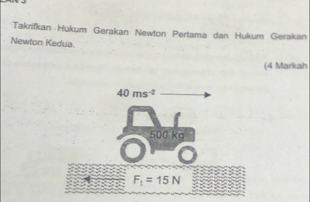 Takrifkan Hukum Gerakan Newton Pertama dan Hukum Gerakan 
Newton Kedua. 
(4 Markah
40ms^(-2)
500 kg
F_t=15N