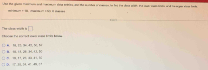 Use the given minimum and maxirum data entries, and the number of classes, to find the class width, the lower class limits, and the upper class limits.
minimum =10 ,maximum =53 , 6 classes
The class width is □. 
Choose the correct lower class limits below.
A. 18, 25, 34, 42, 50, 57
B. 10, 18, 26, 34, 42, 50
C. 10, 17, 26, 33, 41, 50
D. 17, 25, 34, 41, 49, 57