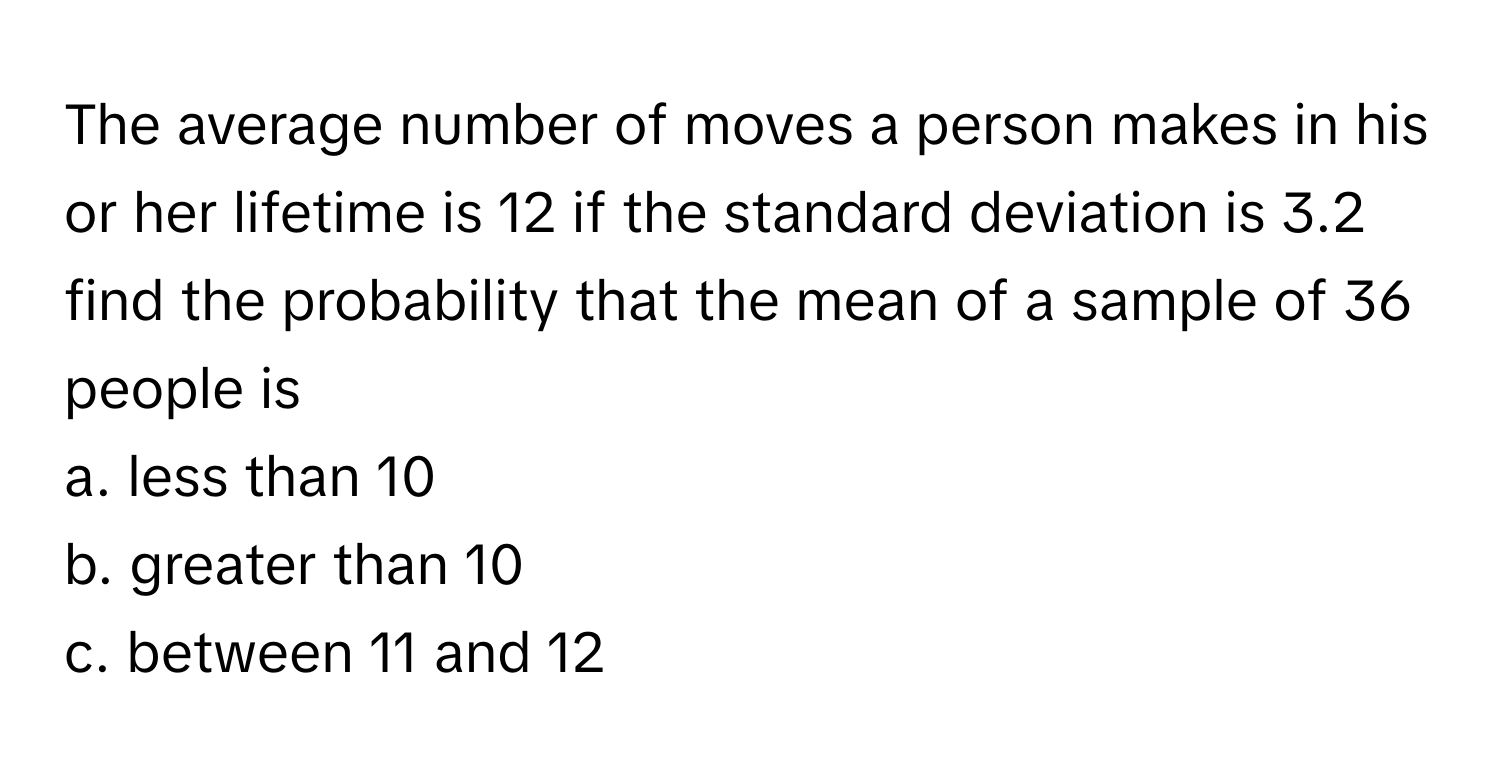 The average number of moves a person makes in his or her lifetime is 12 if the standard deviation is 3.2 find the probability that the mean of a sample of 36 people is
a. less than 10
b. greater than 10
c. between 11 and 12