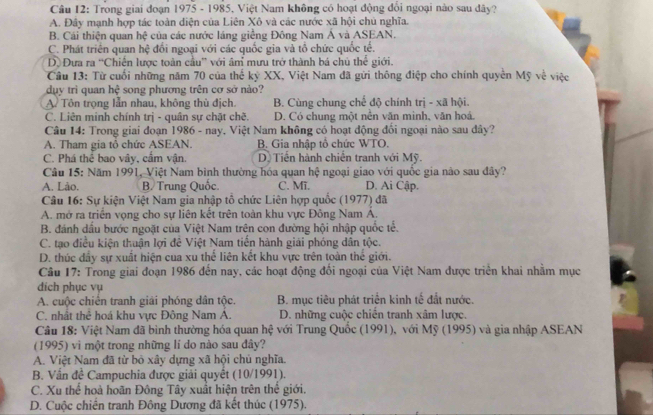 Trong giai đoạn 1975 - 1985, Việt Nam không có hoạt động đổi ngoại nào sau dây?
A. Đây mạnh hợp tác toàn điện của Liên Xô và các nước xã hội chủ nghĩa.
B. Cái thiện quan hệ của các nước láng giềng Đông Nam Ả và ASEAN.
C. Phát triên quan hệ đổi ngoại với các quốc gia và tổ chức quốc tế.
D. Đưa ra “Chiến lược toàn cầu” với âm mưu trở thành bá chủ thể giới.
Câu 13: Từ cuối những năm 70 của thế kỷ XX, Việt Nam đã gửi thông điệp cho chính quyền Mỹ về việc
duy trì quan hệ song phương trên cơ sở nào?
A Tôn trọng lẫn nhau, không thủ địch. B. Cùng chung chế độ chính trị - xã hội.
C. Liên minh chính trị - quân sự chặt chẽ. D. Có chung một nền văn mình, văn hoá.
Câu 14: Trong giai đoạn 1986 - nay. Việt Nam không có hoạt động đối ngoại nào sau đây?
A. Tham gia tỏ chức ASEAN. B. Gia nhập tổ chức WTO.
C. Phá thể bao vây, cấm vận. Dộ  Tiền hành chiến tranh với Mỹ.
Câu 15: Năm 1991, Việt Nam bình thường hóa quan hệ ngoại giao với quốc gia não sau đây?
A. Lảo. B Trung Quốc. C. Mĩ. D. Ai Cập.
Câu 16: Sự kiện Việt Nam gia nhập tổ chức Liên hợp quốc (1977) đã
A. mở ra triển vọng cho sự liên kết trên toàn khu vực Đông Nam Á.
B. đánh dấu bước ngoặt của Việt Nam trên con đường hội nhập quốc tể.
C. tạo điều kiện thuận lợi đê Việt Nam tiến hành giải phóng dân tộc.
D. thúc đẩy sự xuất hiện cua xu thể liên kết khu vực trên toàn thế giới.
Câu 17: Trong giai đoạn 1986 đến nay, các hoạt động đối ngoại của Việt Nam được triển khai nhằm mục
dich phục vụ
A. cuộc chiến tranh giải phóng dân tộc. B. mục tiêu phát triển kinh tế đất nước.
C. nhất thẻ hoá khu vực Đông Nam A. D. những cuộc chiến tranh xâm lược
Câu 18: Việt Nam đã bình thường hóa quan hệ với Trung Quốc (1991), với Mỹ (1995) và gia nhập ASEAN
(1995) vi một trong những lí do nào sau đây?
A. Việt Nam đã từ bỏ xây dựng xã hội chú nghĩa.
B. Vấn đề Campuchia được giải quyết (10/1991).
C. Xu thể hoà hoãn Đông Tây xuất hiện trên thế giới.
D. Cuộc chiến tranh Đông Dương đã kết thúc (1975).