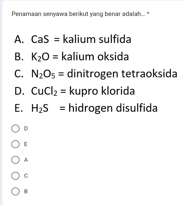 Penamaan senyawa berikut yang benar adalah... *
A. CaS= kalium sulfida
B. K_2O= kalium oksida
C. N_2O_5= dinitrogen tetraoksida
D. CuCl_2= kupro klorida
E. H_2S= hidrogen disulfida
D
E
A
C
B