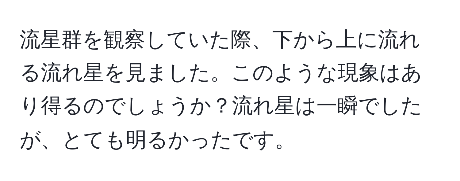 流星群を観察していた際、下から上に流れる流れ星を見ました。このような現象はあり得るのでしょうか？流れ星は一瞬でしたが、とても明るかったです。