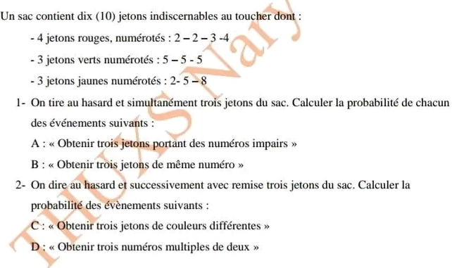 Un sac contient dix (10) jetons indiscernables au toucher dont :
- 4 jetons rouges, numérotés : 2-2-3-4
- 3 jetons verts numérotés : 5-5-5
- 3 jetons jaunes numérotés : 2-5-8
1- On tire au hasard et simultanément trois jetons du sac. Calculer la probabilité de chacun 
des événements suivants : 
A : « Obtenir trois jetons portant des numéros impairs » 
B : « Obtenir trois jetons de même numéro » 
2- On dire au hasard et successivement avec remise trois jetons du sac. Calculer la 
probabilité des évènements suivants : 
C : « Obtenir trois jetons de couleurs différentes » 
D : « Obtenir trois numéros multiples de deux »