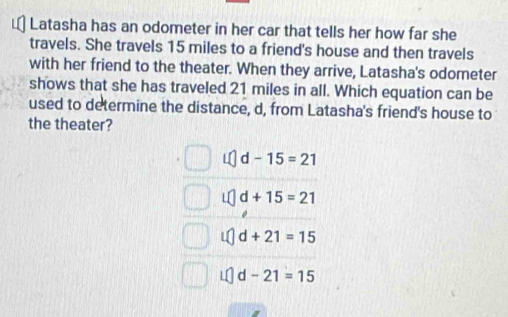 Latasha has an odometer in her car that tells her how far she
travels. She travels 15 miles to a friend's house and then travels
with her friend to the theater. When they arrive, Latasha's odometer
shows that she has traveled 21 miles in all. Which equation can be
used to determine the distance, d, from Latasha's friend's house to
the theater?
d-15=21
d+15=21
d+21=15
d-21=15