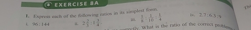 Express each of the following ratios in its simplest form Thi 
ii.  1/8 : 1/10 : 1/4  iv, 2.7:6.3:9
i. 96:144 ii. 2 2/3 :1 3/4 . correctly. What is the ratio of the correct proble