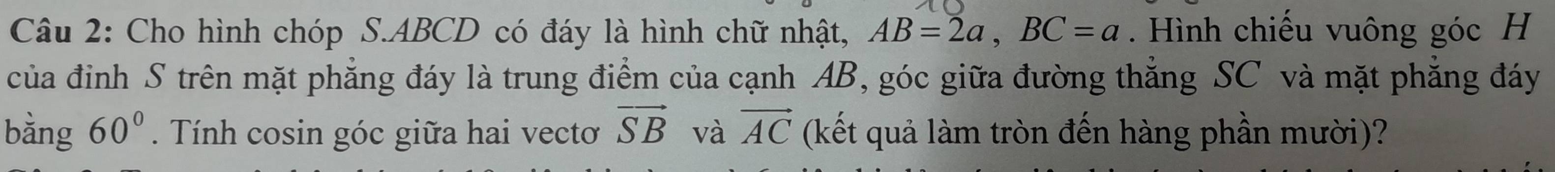 Cho hình chóp S. ABCD có đáy là hình chữ nhật, AB=2a, BC=a. Hình chiếu vuông góc H 
của đinh S trên mặt phẳng đáy là trung điểm của cạnh AB, góc giữa đường thẳng SC và mặt phẳng đáy 
bằng 60°. Tính cosin góc giữa hai vectơ vector SB và vector AC (kết quả làm tròn đến hàng phần mười)?