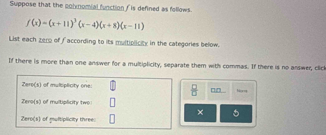 Suppose that the polynomial function is defined as follows.
f(x)=(x+11)^3(x-4)(x+8)(x-11)
List each zero of faccording to its multiplicity in the categories below.
If there is more than one answer for a multiplicity, separate them with commas. If there is no answer, click
Zero(s) of multiplicity one: None
 □ /□   □ □ 
Zero(s) of multiplicity two:
×
Zero(s) of multiplicity three: