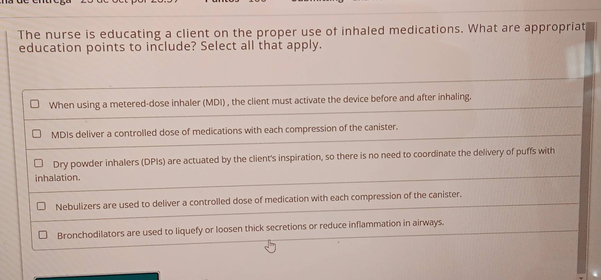 The nurse is educating a client on the proper use of inhaled medications. What are appropriat
education points to include? Select all that apply.
When using a metered-dose inhaler (MDI) , the client must activate the device before and after inhaling.
MDIs deliver a controlled dose of medications with each compression of the canister.
Dry powder inhalers (DPIs) are actuated by the client's inspiration, so there is no need to coordinate the delivery of puffs with
inhalation.
Nebulizers are used to deliver a controlled dose of medication with each compression of the canister.
Bronchodilators are used to liquefy or loosen thick secretions or reduce inflammation in airways.