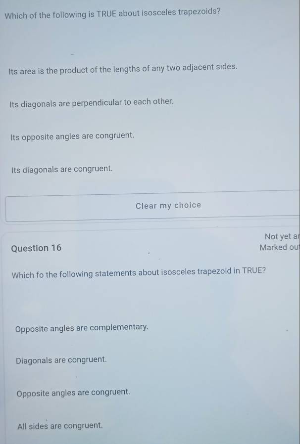 Which of the following is TRUE about isosceles trapezoids?
Its area is the product of the lengths of any two adjacent sides.
Its diagonals are perpendicular to each other.
Its opposite angles are congruent.
Its diagonals are congruent.
Clear my choice
Not yet ar
Question 16 Marked ou
Which fo the following statements about isosceles trapezoid in TRUE?
Opposite angles are complementary.
Diagonals are congruent.
Opposite angles are congruent.
All sides are congruent.