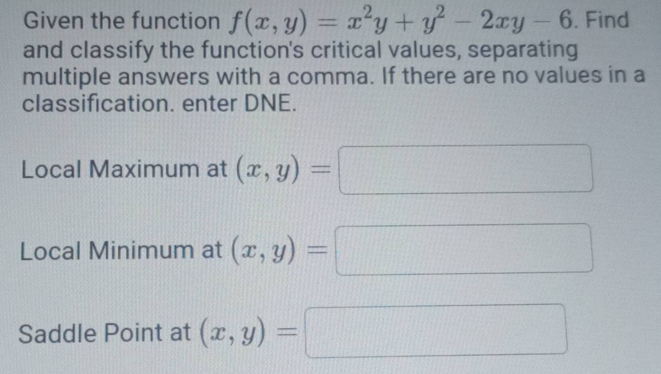 Given the function f(x,y)=x^2y+y^2-2xy-6. Find 
and classify the function's critical values, separating 
multiple answers with a comma. If there are no values in a 
classification. enter DNE. 
Local Maximum at (x,y)=
Local Minimum at (x,y)=
Saddle Point at (x,y)=
overline ^circ 