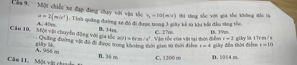 Một chiếc xe đạp đang chạy với vận tốc v_0=10(m/s) thì tăng tốc với gia tốc không đổi là
a=2(m/s^2). Tính quãng đường xe đó đi được trong 3 giây kể từ khi bắt đầu tăng tốc.
A. 40m. B. 34m.
C. 27m. D. 39m.
Câu 10. Một vật chuyền động với gia tốc a(t)=6tm/s^2. Vận tốc của vật tại thời điểm t=2 giây là 17t m / s. Quãng đường vật đó đi được trong khoảng thời gian từ thời điểm t=4
giây là. giây đến thời điểm t=10
A. 966 m B. 36 m
C. 1200 m D. 1014 m.
Câu 11. Một vật chuyển