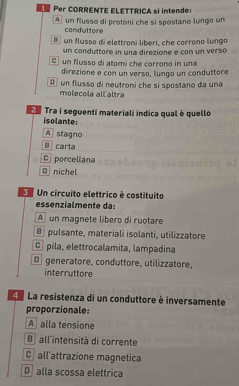 Per CORRENTE ELETTRICA si intende:
A un flusso di protoni che si spostano lungo un
conduttore
B un flusso di elettroni liberi, che corrono lungo
un conduttore in una direzione e con un verso
C un flusso di atomi che corrono in una
direzione e con un verso, lungo un conduttore
D un flusso di neutroni che si spostano da una
molecola all’altra
2 Tra i seguenti materiali indica qual è quello
isolante:
A stagno
B carta
C porcellana
D nichel
3 Un circuito elettrico è costituito
essenzialmente da:
A un magnete libero di ruotare
B pulsante, materiali isolanti, utilizzatore
C pila, elettrocalamita, lampadina
€ generatore, conduttore, utilizzatore,
interruttore
4 La resistenza di un conduttore è inversamente
proporzionale:
Aalla tensione
B all'intensità di corrente
C all’attrazione magnetica
D alla scossa elettrica