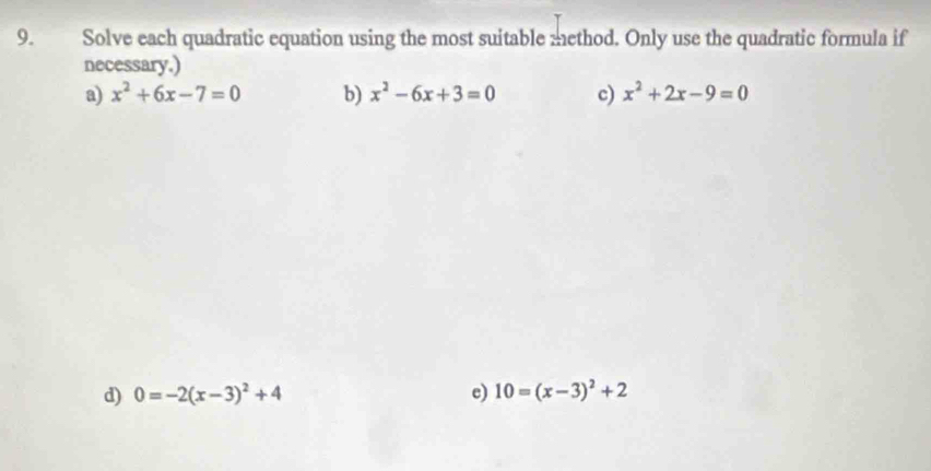 Solve each quadratic equation using the most suitable method. Only use the quadratic formula if 
necessary.) 
a) x^2+6x-7=0 b) x^2-6x+3=0 c) x^2+2x-9=0
d) 0=-2(x-3)^2+4 c) 10=(x-3)^2+2