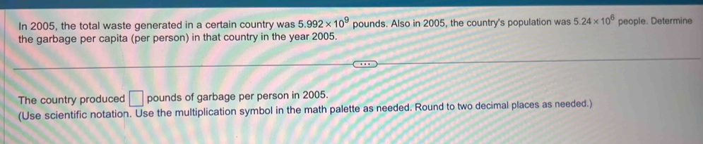 In 2005, the total waste generated in a certain country was 5.992* 10^9 pounds. Also in 2005, the country's population was 5.24* 10^6 people. Determine 
the garbage per capita (per person) in that country in the year 2005. 
The country produced □ pounds of garbage per person in 2005. 
(Use scientific notation. Use the multiplication symbol in the math palette as needed. Round to two decimal places as needed.)