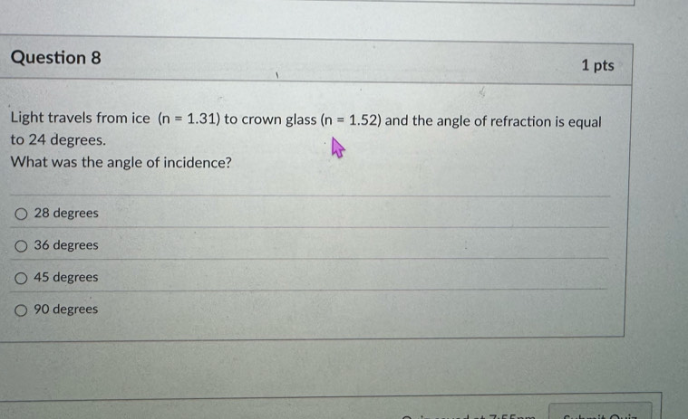 Light travels from ice (n=1.31) to crown glass (n=1.52) and the angle of refraction is equal
to 24 degrees.
What was the angle of incidence?
28 degrees
36 degrees
45 degrees
90 degrees