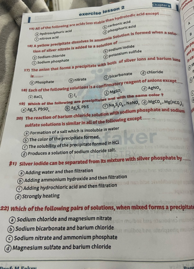 Chapter 2
exercise lesson 2
15) All of the following are acids less stable than hydrolodic acid except_
carbonic acid
A
hydrosulphuric acid
a phosphoric acid
c nitrous acid
16) A yellow precipitate dissolves in ammonia Solution is formed when a solu- B
tion of silver nitrate is added to a solution of
sodium iodide
Sodium chloride
d potassium sulfide
Sodium phosphate
17) The anion that forms a precipitate with both of silver ions and barium ions n ca.
is. d) chloride
bicarbonate
Phosphate b nitrate
18) Each of the following solutions is a confirmatory reagent of anions except_
a BaCl_2 a I_2 C MgSO_4 a AgNO_3
19) Which of the following are precipitates and with the same color ? [C
Ag_2S, PbSO_4 6 Ag_2S, PbS Na_2S_4O_6 ,NaNO_3 a MgCO_3, Mg(HCO_3)_2

20) The reaction of barium chloride solution with sodium phosphate and sodium
sulfate solutions is similar in all of the following except
a) Formation of a salt which is insoluble in water
b) The color of the precipitate formed.
c ) The solubility of the precipitate formed in HCl
d Produces a solution of sodium chloride salt.
#1) Silver iodide can be separated from its mixture with silver phosphate by_
a Adding water and then filtration
b) Adding ammonium hydroxide and then filtration
c) Adding hydrochloric acid and then filtration
ⓓ Strongly heating
22) Which of the following pairs of solutions, when mixed forms a precipitate
a ) Sodium chloride and magnesium nitrate
b) Sodium bicarbonate and barium chloride
c) Sodium nitrate and ammonium phosphate
d Magnesium sulfate and barium chloride