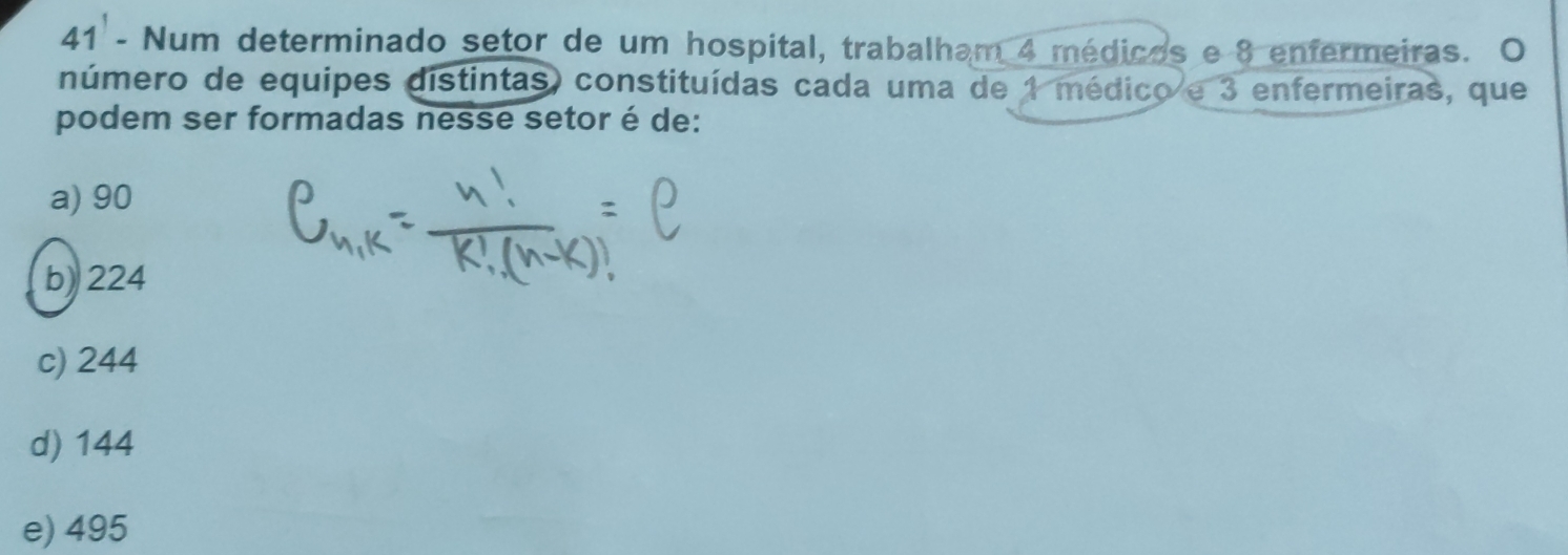 Num determinado setor de um hospital, trabalham 4 médicos e 8 enfermeiras. O
número de equipes distintas) constituídas cada uma de 1 médico e 3 enfermeiras, que
podem ser formadas nesse setor é de:
a) 90
b) 224
c) 244
d) 144
e) 495